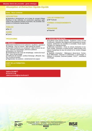 DESCRIPTION
■ Apprendre à dimensionner, sur la base du concept d’étape
théorique et des méthodes de construction graphique appli-
quées à des systèmes binaires et ternaires, les procédés d’ab-
sorption et d’extraction liquide-liquide.
PUBLICS
■ Bac +2
DURÉE
■ 5 jours
LIEU DE FORMATION
■ INP Toulouse
FORMES D’ENSEIGNEMENTS
■ C
PÉDAGOGIE
■ Présentiel
Absorption et Extraction liquide-liquide
Dates : Nous contacter
COÛT DE LA FORMATION :
1530 €
Valérie SCHMITT
05 34 32 31 08
valerie.schmitt@inp-toulouse.fr
PROGRAMME
► Absorption :
■ Absorption isotherme et non isotherme ; équilibres ; grandeurs
de mélange ; choix du solvant ; débit optimal de solvant
■ Absorption isotherme d’un constituant ; débit minimum de sol-
vant ; colonnes à garnissage, colonnes à plateaux
■ Absorption non isotherme
■Caractéristiques des corps de remplissage ; notions de mouil-
lage ; choix de garnissage
■ Coefficients de transfert ; surface d’échange ; efficacité ; hau-
teur d’unité de transfert
■ Régénération de solutions : entraînement à la vapeur
► Extraction liquide-liquide :
■ Equilibres entre phases liquides : Systèmes à deux et trois
constituants. Utilisation des diagrammes triangulaires et rectan-
gulaires. Isothermes de solubilité et conodales. Etude expéri-
mentale d’un mélange ternaire
■ Méthodes d’extraction : Choix du solvant. Extraction à cou-
rants croisés. Extraction à contre-courant. Détermination ana-
lytique et graphique du taux de solvant et du nombre d’étages
théoriques
■ Appareils d’extraction : Mélangeurs décan-teurs. Contac-
teurs différentiels. Colonnes à pulvérisation, à garnissages, à
plateaux, à chicanes. Colonnes pulsées ; R.D.C. ; extracteurs
centrifuges
37
Modules Génie des procédés - génie chimique
 