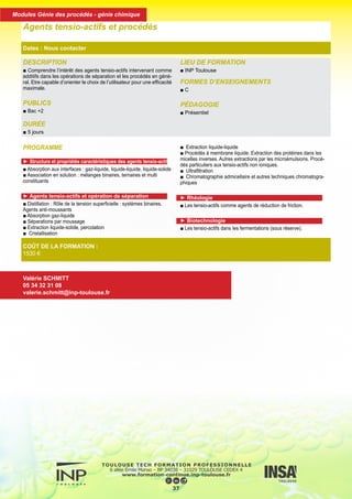 DESCRIPTION
■ Comprendre l’intérêt des agents tensio-actifs intervenant comme
additifs dans les opérations de séparation et les procédés en géné-
ral. Etre capable d’orienter le choix de l’utilisateur pour une efficacité
maximale.
PUBLICS
■ Bac +2
DURÉE
■ 5 jours
LIEU DE FORMATION
■ INP Toulouse
FORMES D’ENSEIGNEMENTS
■ C
PÉDAGOGIE
■ Présentiel
Agents tensio-actifs et procédés
Dates : Nous contacter
COÛT DE LA FORMATION :
1530 €
Valérie SCHMITT
05 34 32 31 08
valerie.schmitt@inp-toulouse.fr
PROGRAMME
► Structure et propriétés caractéristiques des agents tensio-actifs
■ Absorption aux interfaces : gaz-liquide, liquide-liquide, liquide-solide
■ Association en solution : mélanges binaires, ternaires et multi
constituants
► Agents tensio-actifs et opération de séparation
■ Distillation : Rôle de la tension superficielle : systèmes binaires.
Agents anti-moussants
■ Absorption gaz-liquide
■ Séparations par moussage
■ Extraction liquide-solide, percolation
■ Cristallisation
■ Extraction liquide-liquide
■ Procédés à membrane liquide. Extraction des protéines dans les
micelles inverses. Autres extractions par les microémulsions. Procé-
dés particuliers aux tensio-actifs non ioniques.
■ Ultrafiltration
■ Chromatographie admicellaire et autres techniques chromatogra-
phiques
► Rhéologie
■ Les tensio-actifs comme agents de réduction de friction.
► Biotechnologie
■ Les tensio-actifs dans les fermentations (sous réserve).
38
Modules Génie des procédés - génie chimique
 
