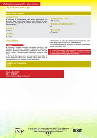 DESCRIPTION
■ Acquérir la connaissance des divers phénomènes qui
prennent place au sein des réacteurs pour effectuer le calcul
prévisionnel des appareils, le contrôle et la commande de leur
fonctionnement.
PUBLICS
■ Bac +2
DURÉE
■ 5 jours
LIEU DE FORMATION
■ INP Toulouse
FORMES D’ENSEIGNEMENTS
■ C
PÉDAGOGIE
■ Présentiel
Agitation et mélange
Dates : Nous contacter
COÛT DE LA FORMATION :
1530 €
Nadine DAUSSE
05 34 32 31 07
nadine.dausse@inp-toulouse.fr
PROGRAMME
► Cours :
■ Systèmes d’agitation industriels, calcul de la puissance : pré-
sentation des systèmes : agitateurs mécaniques, mélangeurs
statiques, systèmes submersibles ; critères de choix des sys-
tèmes ; notions théoriques pour le calcul de la puissance à ins-
taller
■ Transferts thermiques, mise en suspension des solides di-
visés, dispersion de liquides, mélange de poudres, mise en
oeuvre de fluides très visqueux et non-newtoniens
■ Présentation du calcul des réacteurs chimiques et des princi-
pales règles d’extrapolation des systèmes agités
■ Problèmes mécaniques rencontrés en agitation (motorisation,
arbres, étanchéités, etc.)
► Travaux pratiques sur des installations pilotes du Laboratoire
de Génie Chimique UMR CNRS 5503 pour une meilleure compré-
hension du phénomène d’agitation mécanique
39
Modules Génie des procédés - génie chimique
 