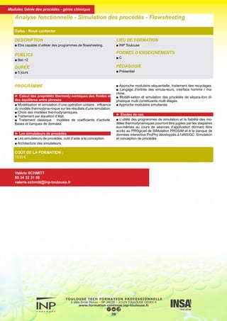 DESCRIPTION
■ Etre capable d’utiliser des programmes de flowsheeting.
PUBLICS
■ Bac +2
DURÉE
■ 5 jours
LIEU DE FORMATION
■ INP Toulouse
FORMES D’ENSEIGNEMENTS
■ C
PÉDAGOGIE
■ Présentiel
Analyse fonctionnelle - Simulation des procédés - Flowsheeting
Dates : Nous contacter
COÛT DE LA FORMATION :
1530 €
Valérie SCHMITT
05 34 32 31 08
valerie.schmitt@inp-toulouse.fr
PROGRAMME
► Calcul des propriétés thermody-namiques des fluides et
des équilibres entre phrases
■ Modélisation et simulation d’une opération unitaire ; influence
du modèle thermodyna-mique sur les résultats d’une simulation.
■ Choix des modèles thermodynamiques.
■ Traitement par équation d’état.
■ Traitement classique : modèles de coefficients d’activité.
Bases et banques de données
► Les simulateurs de procédés
■ Les simulateurs de procédés, outil d’aide à la conception.
■ Architecture des simulateurs.
■ Approche modulaire séquentielle, traitement des recyclages.
■ Langage d’entrée des simula-teurs, interface homme / ma-
chine.
■ Modéli-sation et simulation des procédés de sépara-tion di-
phasique multi constituants multi étagés.
■ Approche modulaire simultanée
► Etudes de cas
■ L’utilité des programmes de simulation et la fiabilité des mo-
dèles thermodynamiques pourront être jugées par les stagiaires
eux-mêmes au cours de séances d’application donnant libre
accès au PROgiciel de SIMulation PROSIM et à la banque de
données interactive ProPhy développés à l’eNSIGC. Simulation
et conception de procédés
40
Modules Génie des procédés - génie chimique
 