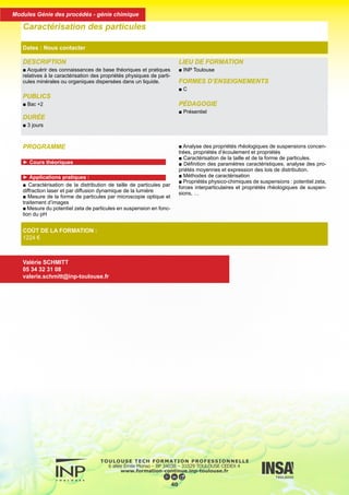 PROGRAMME
► Cours théoriques
► Applications pratiques :
■ Caractérisation de la distribution de taille de particules par
diffraction laser et par diffusion dynamique de la lumière
■ Mesure de la forme de particules par microscopie optique et
traitement d’images
■ Mesure du potentiel zeta de particules en suspension en fonc-
tion du pH
■ Analyse des propriétés rhéologiques de suspensions concen-
trées, propriétés d’écoulement et propriétés
■ Caractérisation de la taille et de la forme de particules.
■ Définition des paramètres caractéristiques, analyse des pro-
priétés moyennes et expression des lois de distribution.
■ Méthodes de caractérisation
■ Propriétés physico-chimiques de suspensions : potentiel zeta,
forces interparticulaires et propriétés rhéologiques de suspen-
sions, …
DESCRIPTION
■ Acquérir des connaissances de base théoriques et pratiques
relatives à la caractérisation des propriétés physiques de parti-
cules minérales ou organiques dispersées dans un liquide.
PUBLICS
■ Bac +2
DURÉE
■ 3 jours
LIEU DE FORMATION
■ INP Toulouse
FORMES D’ENSEIGNEMENTS
■ C
PÉDAGOGIE
■ Présentiel
Caractérisation des particules
Dates : Nous contacter
COÛT DE LA FORMATION :
1224 €
Valérie SCHMITT
05 34 32 31 08
valerie.schmitt@inp-toulouse.fr
41
Modules Génie des procédés - génie chimique
 