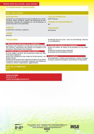 PROGRAMME
► Mécanismes fondamentaux de la cristallisation :
■ prédiction des solubilités et sursaturation à partir de la chimie
des solutions, mécanismes des vitesses de nucléation et de
croissance, détermination des cinétiques.
►Procédés de cristallisation et types d’appareils :
■ cuves agitées, structure des écoulements induits par diffé-
rents types d’agitateurs
■ choix des cristallisoirs et des modes de fonctionnement ; ma-
tériels annexes
■ phénomènes fondamentaux régissant les bilans de population
(nucléations primaire et secondaire, dispersion des vitesses de
croissance, attrition, fragmentation, agglomération)
■ mélanges dans les cuves : macro et micromélange, influence
sur la précipitation.
► Calcul des installations de cristallisation :
■ bilan de matière, de chaleur et de population sur les cristal-
lisoirs
■ calculs de quelques types d’appareils
■ exemples de cas industriels concrets.
► La particule :
■ caractérisation, analyse granulométrique, analyse d’images,
principaux appareils d’analyses, démonstration en laboratoire.
DESCRIPTION
■ Acquérir les connaissances de base actualisées pour choisir,
concevoir, piloter, extrapoler, réaliser des diagnostics de fonc-
tionnement, optimiser les cristallisoirs en vue de fabriquer un
produit répondant à des spécificités.
PUBLICS
■ Techniciens, chercheurs, ingénieurs
DURÉE
■ 2 jours
LIEU DE FORMATION
■ INP Toulouse
FORMES D’ENSEIGNEMENTS
■ C
PÉDAGOGIE
■ Présentiel
Cristallisation industrielle
Dates : Nous contacter
COÛT DE LA FORMATION :
650 €
Nadine DAUSSE
05 34 32 31 07
nadine.dausse@inp-toulouse.fr
43
Modules Génie des procédés - génie chimique
 