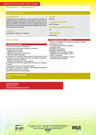 DESCRIPTION
■ Appliquer les connaissances sur les mécanismes de base du
transfert thermique (conduction, convection) au calcul des ap-
pareils industriels d’échange de chaleur. Dimensionner les pro-
cédés de distillation sur la base du concept d’étage théorique et
de méthodes de construction graphique appliquées à des sys-
tèmes binaires ou ternaires.
PUBLICS
■ Techniciens, chercheurs, ingénieurs
DURÉE
■ 5 jours
LIEU DE FORMATION
■ INP Toulouse
FORMES D’ENSEIGNEMENTS
■ C
PÉDAGOGIE
■ Présentiel
Distillation - Thermique II
Dates : Nous contacter
COÛT DE LA FORMATION :
1530 €
Nadine DAUSSE
05 34 32 31 07
nadine.dausse@inp-toulouse.fr
PROGRAMME
► Transfert thermique :
La convection et calcul d’échangeurs :
■ Convection et échanges thermiques industriels
- analyse dimensionnelle
- Coefficients de transfert
- différence moyenne de température
- calcul des aires d’échanges
■ Transfert par convection forcée entre un fluide dans un tube
et la paroi du tube en régime laminaire et en régime turbulent.
- Etablissement des équations
- Solutions analytiques et semi-empiriques
■ Transfert par convection forcée entre un fluide et un obstacle
- traînée
- écoulement normal à un faisceau tubulaire
■ Transfert par convection naturelle. Cas des plaques planes et
des tubes horizontaux ou verticaux
■ Dimensionnement des échangeurs
►Transfert de matière : distillation
L’étude de la distillation est limitée aux systèmes binaires :
■ Distillation continue :
- Flux molaires constants et variables
- Distillation Flash
■ Distillation discontinue :
■ Distillation différentielle
- Distillation à taux de reflux constant
- Distillation à titre de distillat constant
- Notions d’efficacité
- Hydrodynamique simplifiée du plateau.
- Utilisation des garnissages
44
Modules Génie des procédés - génie chimique
 