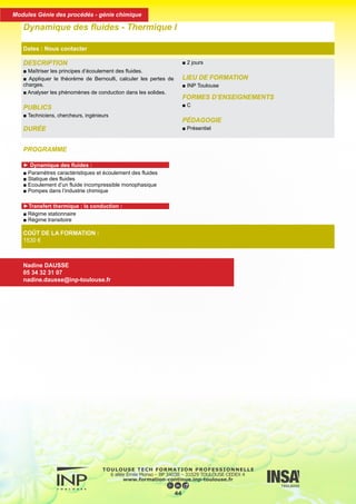 PROGRAMME
► Dynamique des fluides :
■ Paramètres caractéristiques et écoulement des fluides
■ Statique des fluides
■ Ecoulement d’un fluide incompressible monophasique
■ Pompes dans l’industrie chimique
►Transfert thermique : la conduction :
■ Régime stationnaire
■ Régime transitoire
DESCRIPTION
■ Maîtriser les principes d’écoulement des fluides.
■ Appliquer le théorème de Bernoulli, calculer les pertes de
charges.
■ Analyser les phénomènes de conduction dans les solides.
PUBLICS
■ Techniciens, chercheurs, ingénieurs
DURÉE
■ 2 jours
LIEU DE FORMATION
■ INP Toulouse
FORMES D’ENSEIGNEMENTS
■ C
PÉDAGOGIE
■ Présentiel
Dynamique des fluides - Thermique I
Dates : Nous contacter
COÛT DE LA FORMATION :
1530 €
Nadine DAUSSE
05 34 32 31 07
nadine.dausse@inp-toulouse.fr
45
Modules Génie des procédés - génie chimique
 