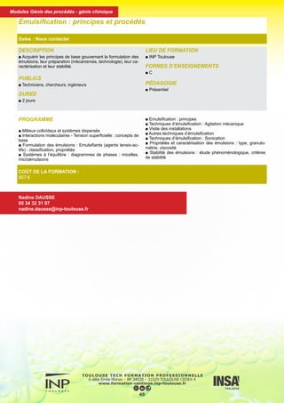 DESCRIPTION
■ Acquérir les principes de base gouvernant la formulation des
émulsions, leur préparation (mécanismes, technologie), leur ca-
ractérisation et leur stabilité.
PUBLICS
■ Techniciens, chercheurs, ingénieurs
DURÉE
■ 2 jours
LIEU DE FORMATION
■ INP Toulouse
FORMES D’ENSEIGNEMENTS
■ C
PÉDAGOGIE
■ Présentiel
Émulsification : principes et procédés
Dates : Nous contacter
COÛT DE LA FORMATION :
867 €
Nadine DAUSSE
05 34 32 31 07
nadine.dausse@inp-toulouse.fr
PROGRAMME
■ Milieux colloïdaux et systèmes dispersés
■ Interactions moléculaires - Tension superficielle : concepts de
base
■ Formulation des émulsions : Emulsifiants (agents tensio-ac-
tifs) : classification, propriétés
■ Systèmes à l’équilibre : diagrammes de phases : micelles,
microémulsions
■ Emulsification : principes
■ Techniques d’émulsification : Agitation mécanique
■ Visite des installations
■ Autres techniques d’émulsification
■ Techniques d’émulsification : Sonication
■ Propriétés et caractérisation des émulsions : type, granulo-
métrie, viscosité
■ Stabilité des émulsions : étude phénoménologique, critères
de stabilité
46
Modules Génie des procédés - génie chimique
 