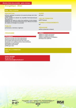 PROGRAMME
►Énergétique
■ Premier principe de la thermodynamique
■ Second principe de la thermodynamique
■ Propriétés thermodynamiques des corps purs
■ Evolution d’un système soumis à des contraintes
■ Mélanges de gaz parfaits
■ Equilibres entre phases
■ Mélanges réels
►Bilans
■ Bilans en régime permanent
■ Bilans en régime transitoire
■ Bilans systématiques d’installation
■ Analyse des systèmes
DESCRIPTION
■ Savoir appliquer le premier et le second principe de la ther-
modynamique.
■ Etre capable de calculer les propriétés thermodynamiques
des corps purs
■ Maîtriser les bases du calcul des équilibres et entre phases.
■ Maîtriser les concepts fondamentaux pour effectuer les bilans
de matière et d’énergie d’un procédé.
PUBLICS
■ Techniciens, chercheurs, ingénieurs
DURÉE
■ 5 jours
LIEU DE FORMATION
■ INP Toulouse
FORMES D’ENSEIGNEMENTS
■ C
PÉDAGOGIE
■ Mixte (présentiel et distant)
Énergétique - Bilan
Dates : Nous contacter
COÛT DE LA FORMATION :
1530 €
Nadine DAUSSE
05 34 32 31 07
nadine.dausse@inp-toulouse.fr
47
Modules Génie des procédés - génie chimique
 