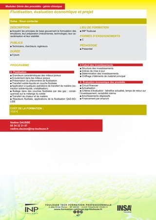 DESCRIPTION
■ Acquérir les principes de base gouvernant la formulation des
émulsions, leur préparation (mécanismes, technologie), leur ca-
ractérisation et leur stabilité.
PUBLICS
■ Techniciens, chercheurs, ingénieurs
DURÉE
■ 5 jours
LIEU DE FORMATION
■ INP Toulouse
FORMES D’ENSEIGNEMENTS
■ C
PÉDAGOGIE
■ Présentiel
Fluidisation, évaluation économique et projet
Dates : Nous contacter
COÛT DE LA FORMATION :
1530 €
Nadine DAUSSE
05 34 32 31 07
nadine.dausse@inp-toulouse.fr
PROGRAMME
► Fluidisation
■ Grandeurs caractéristiques des milieux poreux
■ Ecoulement dans les milieux poreux
■ Présentation du phénomène de fluidisation
■ Transfert solide-liquide en couche fluidisée
■ Application à quelques opérations de transfert de matière (ex-
traction solide-liquide, cristallisation)
■ Bullage dans des couches fluidisées par des gaz ; consé-
quences sur le mélange du solide
■ Transfert de chaleur et de matière
■ Réacteurs fluidisés, applications de la fluidisation GAZ-SO-
LIDE
►Calcul des investissements
■ Structure des investissements
■ Indices de mise à jour
■ Détermination des investissements
■ Chiffrage d’éléments de matériel principal
► Évaluation économique des procédés
■ Circuit financier
■ Actualisation
■ Critères d’évaluation : bénéfice actualisé, temps de retour sur
l’investissement, rentabilité interne
■ Amortissements dégressifs
■ Financement par emprunt
48
Modules Génie des procédés - génie chimique
 