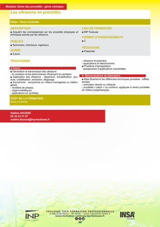 PROGRAMME
►Cours :
■ Génération et transmission des ultrasons
- la cavitation et les phénomènes influençant la cavitation
■ Application des ultrasons : dispersion, émulsification, sou-
dure, cristallisation, extraction, dégazage
■ Sonochimie : sonochimie en milieux homogènes ou hétéro-
gènes
- ransferts de phases
- organométalliques
- applications en synthèse
- ultrasons et polymère
- applications en électrochimie
■ Problème d’extrapolation
- perspectives d’applications industrielles
► Démonstrations de laboratoire :
■ Elles illustreront les différentes techniques possibles : sifflets,
sondes
- sonication directe ou indirecte
- procédés « batch » ou continus, appliqués à divers procédés
en milieux polyphasiques.
DESCRIPTION
■ Acquérir les connaissances sur les procédés physiques et
chimiques activés par les ultrasons.
PUBLICS
■ Techniciens, chercheurs, ingénieurs
DURÉE
■ 5 jours
LIEU DE FORMATION
■ INP Toulouse
FORMES D’ENSEIGNEMENTS
■ C
PÉDAGOGIE
■ Présentiel
Les ultrasons en procédés
Dates : Nous contacter
COÛT DE LA FORMATION :
Nous contacter
Nadine DAUSSE
05 34 32 31 07
nadine.dausse@inp-toulouse.fr
49
Modules Génie des procédés - génie chimique
 