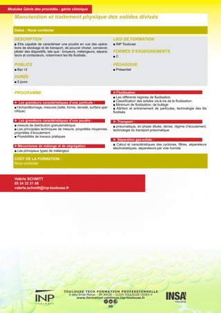 DESCRIPTION
■ Etre capable de caractériser une poudre en vue des opéra-
tions de stockage et de transport, de pouvoir choisir, concevoir,
piloter des dispositifs, tels que : broyeurs, mélangeurs, sépara-
teurs et contacteurs, notamment les lits fluidisés.
PUBLICS
■ Bac +2
DURÉE
■ 5 jours
LIEU DE FORMATION
■ INP Toulouse
FORMES D’ENSEIGNEMENTS
■ C
PÉDAGOGIE
■ Présentiel
Manutention et traitement physique des solides divisés
Dates : Nous contacter
COÛT DE LA FORMATION :
Nous contacter
Valérie SCHMITT
05 34 32 31 08
valerie.schmitt@inp-toulouse.fr
PROGRAMME
► Les grandeurs caractéristiques d’une particule :
■ l’échantillonnage, mesures (taille, forme, densité, surface spé-
cifique)
► Les grandeurs caractéristiques d’une poudre :
■ mesure de distribution granulométrique
■ Les principales techniques de mesure, propriétés moyennes,
propriétés d’écoulement
■ Possibilités de travaux pratiques
►Mécanismes de mélange et de ségrégation
■ Les principaux types de mélangeur
►Fluidisation
■ Les différents régimes de fluidisation.
■ Classification des solides vis-à-vis de la fluidisation.
■ Minimum de fluidisation, de bullage
■ Attrition et entraînement de particules, technologie des lits
fluidisés
► Transport :
■ pneumatique, en phase diluée, dense, régime d’écoulement,
technologie du transport pneumatique
► Séparation gaz-solide :
■ Calcul et caractéristiques des cyclones, filtres, séparateurs
électrostatiques, séparateurs par voie humide
50
Modules Génie des procédés - génie chimique
 
