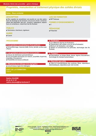 PROGRAMME
►Les grandeurs caractéristiques d’une particule :
■ l’échantillonnage, mesures (taille, forme, densité, surface spé-
cifique)
► Les grandeurs caractéristiques d’une poudre :
■ mesure de distribution granulométrique.
■ Les principales techniques de mesure, propriétés moyennes,
propriétés d’écoulement.
■ Possibilités de travaux pratiques
► Mécanismes de mélange et de ségrégation
■ Les principaux types de mélangeur
► Fluidisation
■ Les différents régimes de fluidisation.
■ Classification des solides vis-à-vis de la fluidisation.
■ Minimum de fluidisation, de bullage.
■ Attrition et entraînement de particules, technologie des lits
fluidisés.
► Transport :
■ Pneumatique, en phase diluée, dense, régime d’écoulement,
technologie du transport pneumatique
► Séparation gaz-solide
■ Calcul et caractéristiques des cyclones, filtres, séparateurs
électrostatiques, séparateurs par voie humide
DESCRIPTION
■ Etre capable de caractériser une poudre en vue des opéra-
tions de stockage et de transport, de pouvoir choisir, concevoir,
piloter des dispositifs, tels que : broyeurs, mélangeurs, sépara-
teurs et contacteurs, notamment les lits fluidisés.
PUBLICS
■ Techniciens, chercheurs, ingénieurs
DURÉE
■ 5 jours
LIEU DE FORMATION
■ INP Toulouse
FORMES D’ENSEIGNEMENTS
■ C
PÉDAGOGIE
■ Présentiel
Propriétés, manutention et traitement physique des solides divisés
Dates : Nous contacter
COÛT DE LA FORMATION :
1530 €
Nadine DAUSSE
05 34 32 31 07
nadine.dausse@inp-toulouse.fr
51
Modules Génie des procédés - génie chimique
 