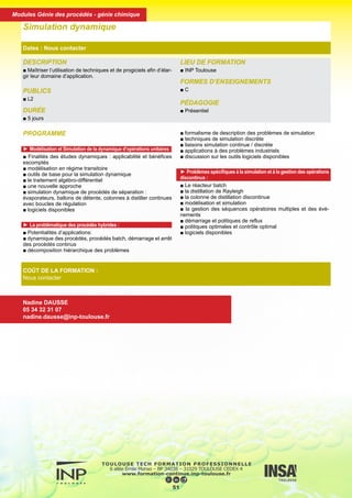 DESCRIPTION
■ Maîtriser l’utilisation de techniques et de progiciels afin d’élar-
gir leur domaine d’application.
PUBLICS
■ L2
DURÉE
■ 5 jours
LIEU DE FORMATION
■ INP Toulouse
FORMES D’ENSEIGNEMENTS
■ C
PÉDAGOGIE
■ Présentiel
Simulation dynamique
Dates : Nous contacter
COÛT DE LA FORMATION :
Nous contacter
Nadine DAUSSE
05 34 32 31 07
nadine.dausse@inp-toulouse.fr
PROGRAMME
► Modélisation et Simulation de la dynamique d’opérations unitaires :
■ Finalités des études dynamiques : applicabilité et bénéfices
escomptés
■ modélisation en régime transitoire
■ outils de base pour la simulation dynamique
■ le traitement algébro-différentiel
■ une nouvelle approche
■ simulation dynamique de procédés de séparation :
évaporateurs, ballons de détente, colonnes à distiller continues
avec boucles de régulation
■ logiciels disponibles
► La problématique des procédés hybrides :
■ Potentialités d’applications:
■ dynamique des procédés, procédés batch, démarrage et arrêt
des procédés continus
■ décomposition hiérarchique des problèmes
■ formalisme de description des problèmes de simulation
■ techniques de simulation discrète
■ liaisons simulation continue / discrète
■ applications à des problèmes industriels
■ discussion sur les outils logiciels disponibles
► Problèmes spécifiques à la simulation et à la gestion des opérations
discontinus :
■ Le réacteur batch
■ la distillation de Rayleigh
■ la colonne de distillation discontinue
■ modélisation et simulation
■ la gestion des séquences opératoires multiples et des évè-
nements
■ démarrage et politiques de reflux
■ politiques optimales et contrôle optimal
■ logiciels disponibles
52
Modules Génie des procédés - génie chimique
 