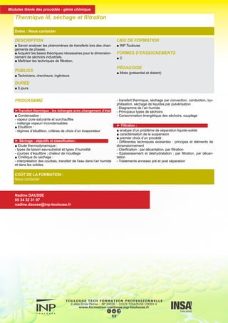 PROGRAMME
►Transfert thermique : les échanges avec changement d’état
■ Condensation :
- vapeur pure saturante et surchauffée
- mélange vapeur/ incondensables
■ Ebullition :
- régimes d’ébullition, critères de choix d’un évaporateur
► Séchage : objectifs et classification :
■ Etude thermodynamique :
- types de liaison eau-substrat et types d’humidité
- courbes d’équilibre ; chaleur de mouillage
■ Cinétique du séchage :
- interprétation des courbes, transfert de l’eau dans l’air humide
et dans les solides
- transfert thermique, séchage par convection, conduction, lyo-
philisation, séchage de liquides par pulvérisation
- Diagramme de l’air humide
- Principaux types de séchoirs
- Consommation énergétique des séchoirs, couplage
► Filtration :
■ analyse d’un problème de séparation liquide-solide
■ caractérisation de la suspension
■ premier choix d’un procédé :
- Différentes techniques existantes : principes et éléments de
dimensionnement
- Clarification : par décantation, par filtration
- Epaississement et déshydratation : par filtration, par décan-
tation
- Traitements annexes pré et post séparation
DESCRIPTION
■ Savoir analyser les phénomènes de transferts lors des chan-
gements de phases.
■ Acquérir les bases théoriques nécessaires pour le dimension-
nement de séchoirs industriels.
■ Maîtriser les techniques de filtration.
PUBLICS
■ Techniciens, chercheurs, ingénieurs
DURÉE
■ 5 jours
LIEU DE FORMATION
■ INP Toulouse
FORMES D’ENSEIGNEMENTS
■ C
PÉDAGOGIE
■ Mixte (présentiel et distant)
Thermique III, séchage et filtration
Dates : Nous contacter
COÛT DE LA FORMATION :
Nous contacter
Nadine DAUSSE
05 34 32 31 07
nadine.dausse@inp-toulouse.fr
53
Modules Génie des procédés - génie chimique
 
