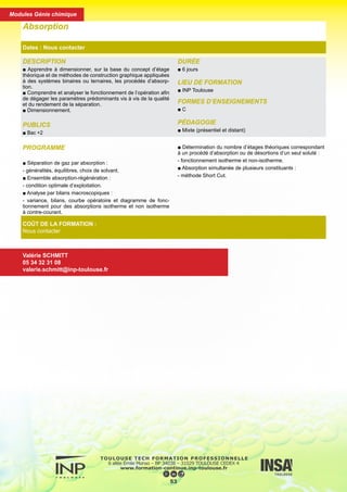 DESCRIPTION
■ Apprendre à dimensionner, sur la base du concept d’étage
théorique et de méthodes de construction graphique appliquées
à des systèmes binaires ou ternaires, les procédés d’absorp-
tion.
■ Comprendre et analyser le fonctionnement de l’opération afin
de dégager les paramètres prédominants vis à vis de la qualité
et du rendement de la séparation.
■ Dimensionnement.
PUBLICS
■ Bac +2
DURÉE
■ 6 jours
LIEU DE FORMATION
■ INP Toulouse
FORMES D’ENSEIGNEMENTS
■ C
PÉDAGOGIE
■ Mixte (présentiel et distant)
Absorption
Dates : Nous contacter
COÛT DE LA FORMATION :
Nous contacter
Valérie SCHMITT
05 34 32 31 08
valerie.schmitt@inp-toulouse.fr
PROGRAMME
■ Séparation de gaz par absorption :
- généralités, équilibres, choix de solvant.
■ Ensemble absorption-régénération :
- condition optimale d’exploitation.
■ Analyse par bilans macroscopiques :
- variance, bilans, courbe opératoire et diagramme de fonc-
tionnement pour des absorptions isotherme et non isotherme
à contre-courant.
■ Détermination du nombre d’étages théoriques correspondant
à un procédé d’absorption ou de désortions d’un seul soluté :
- fonctionnement isotherme et non-isotherme.
■ Absorption simultanée de plusieurs constituants :
- méthode Short Cut.
54
Modules Génie chimique
 