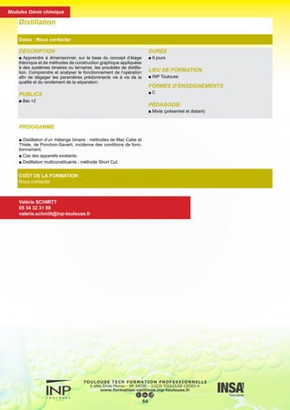 PROGRAMME
■ Distillation d’un mélange binaire : méthodes de Mac Cabe et
Thiele, de Ponchon-Savarit, incidence des conditions de fonc-
tionnement.
■ Cas des appareils existants.
■ Distillation multiconstituants : méthode Short Cut.
DESCRIPTION
■ Apprendre à dimensionner, sur la base du concept d’étage
théorique et de méthodes de construction graphique appliquées
à des systèmes binaires ou ternaires, les procédés de distilla-
tion. Comprendre et analyser le fonctionnement de l’opération
afin de dégager les paramètres prédominants vis à vis de la
qualité et du rendement de la séparation.
PUBLICS
■ Bac +2
DURÉE
■ 6 jours
LIEU DE FORMATION
■ INP Toulouse
FORMES D’ENSEIGNEMENTS
■ C
PÉDAGOGIE
■ Mixte (présentiel et distant)
Distillation
Dates : Nous contacter
COÛT DE LA FORMATION :
Nous contacter
Valérie SCHMITT
05 34 32 31 08
valerie.schmitt@inp-toulouse.fr
55
Modules Génie chimique
 