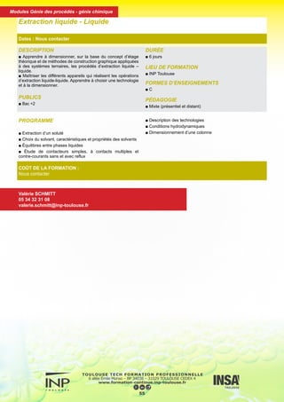 DESCRIPTION
■ Apprendre à dimensionner, sur la base du concept d’étage
théorique et de méthodes de construction graphique appliquées
à des systèmes ternaires, les procédés d’extraction liquide –
liquide.
■ Maîtriser les différents appareils qui réalisent les opérations
d’extraction liquide-liquide. Apprendre à choisir une technologie
et à la dimensionner.
PUBLICS
■ Bac +2
DURÉE
■ 6 jours
LIEU DE FORMATION
■ INP Toulouse
FORMES D’ENSEIGNEMENTS
■ C
PÉDAGOGIE
■ Mixte (présentiel et distant)
Extraction liquide - Liquide
Dates : Nous contacter
COÛT DE LA FORMATION :
Nous contacter
Valérie SCHMITT
05 34 32 31 08
valerie.schmitt@inp-toulouse.fr
PROGRAMME
■ Extraction d’un soluté
■ Choix du solvant, caractéristiques et propriétés des solvants
■ Équilibres entre phases liquides
■ Étude de contacteurs simples, à contacts multiples et
contre-courants sans et avec reflux
■ Description des technologies
■ Conditions hydrodynamiques
■ Dimensionnement d’une colonne
56
Modules Génie des procédés - génie chimique
 