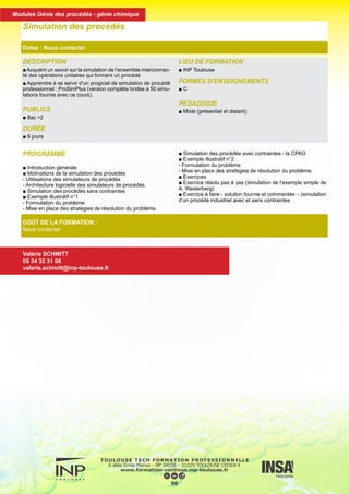 PROGRAMME
■ Introduction générale
■ Motivations de la simulation des procédés
- Utilisations des simulateurs de procédés
- Architecture logicielle des simulateurs de procédés.
■ Simulation des procédés sans contraintes
■ Exemple illustratif n°1
- Formulation du problème
- Mise en place des stratégies de résolution du problème.
■ Simulation des procédés avec contraintes - la CPAO
■ Exemple illustratif n°2
- Formulation du problème
- Mise en place des stratégies de résolution du problème.
■ Exercices
■ Exercice résolu pas à pas (simulation de l’exemple simple de
A. Westerberg)
■ Exercice à faire - solution fournie et commentée – (simulation
d’un procédé industriel avec et sans contraintes
DESCRIPTION
■ Acquérir un savoir sur la simulation de l’ensemble interconnec-
té des opérations unitaires qui forment un procédé
■ Apprendre à se servir d’un progiciel de simulation de procédé
professionnel : ProSimPlus (version complète bridée à 50 simu-
lations fournie avec ce cours).
PUBLICS
■ Bac +2
DURÉE
■ 6 jours
LIEU DE FORMATION
■ INP Toulouse
FORMES D’ENSEIGNEMENTS
■ C
PÉDAGOGIE
■ Mixte (présentiel et distant)
Simulation des procédés
Dates : Nous contacter
COÛT DE LA FORMATION :
Nous contacter
Valérie SCHMITT
05 34 32 31 08
valerie.schmitt@inp-toulouse.fr
57
Modules Génie des procédés - génie chimique
 