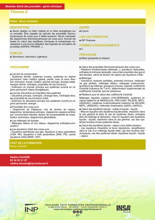DESCRIPTION
■ Savoir réaliser un bilan matière et un bilan énergétique sur
un procédé. Être capable de calculer les propriétés thermo-
dynamiques de corps purs à faible pression. Savoir manipuler
les diagrammes thermodynamiques de corps purs. Donner les
bases du calcul des équilibres chimiques et entrephases né-
cessaires à une bonne utilisation des logiciels de simulation de
procédés (ASPEN, PROSIM...).
PUBLICS
■ Techniciens, chercheurs, ingénieurs
DURÉE
■ 6 jours
LIEU DE FORMATION
■ INP Toulouse
FORMES D’ENSEIGNEMENTS
■ C
PÉDAGOGIE
■ Mixte (présentiel et distant)
Thermo II
Dates : Nous contacter
COÛT DE LA FORMATION :
Nous contacter
Nadine DAUSSE
05 34 32 31 07
nadine.dausse@inp-toulouse.fr
PROGRAMME
■ Les lois de conservation
- Systèmes fermés, systèmes ouverts, systèmes en régime
permanent, bilan matière (global, partiel, avec et sans réac-
tion chimique), travail, chaleur, premier principe, énergie totale,
énergie interne, enthalpie, propriétés de ces fonctions.
- Extension du premier principe aux systèmes ouverts en ré-
gime permanent, bilans énergétiques.
■ Les lois d’évolution et d’équilibre des systèmes
- Deuxième principe, l’entropie, l’énergie libre, l’enthalpie libre,
les propriétés de ces fonctions d’état.
- Extension du deuxième principe aux systèmes ouverts en ré-
gime permanent, exergie.
■ Propriétés des corps purs
- Diagramme de Clapeyron, lois de tension de vapeur,
diagramme température-entropie, diagramme pression-enthal-
pie, coordonnées réduites, facteur de compressibilité de Lewis,
facteur acentrique, diagrammes généralisés.
■ Les mélanges de liquides
- Mélanges idéaux et non idéaux, diagramme enthalpie-com-
position.
■ Les équations d’état des corps purs
- Équations spécifiques aux gaz, équations à deux paramètres
(VdW, RK), équations à trois paramètres (SRK, PR), autres
équations d’état (BWR, LKP).
■ Calcul des propriétés thermodynamiques des corps purs
- Relations fondamentales (Maxwell...), grandeurs résiduelles,
enthalpie et entropie résiduelle, calcul des propriétés des gaz et
des liquides, calcul de tension de vapeur par équations d’état.
■ Mélanges
- Grandeurs molaires partielles, potentiel chimique, mélanges
de gaz parfaits, mélanges idéaux, mélanges quelconques,
grandeurs de mélange, grandeurs d’excès, fugacité, coefficients
d’activité (influence de T et P), détermination expérimentale de
coefficients d’activité, test de cohérence.
■ Relations pour le calcul des coefficients d’activité
Mélanges réguliers (relation d’HILDEBRAND), systèmes bi-
naires (relations de MARGULES, VAN LAAR, WILSON, NRTL,
UNIQUAC), systèmes multiconstituants (relations de WILSON,
NRTL, UNIQUAC), méthodes d’estimation (ASOG, UNIFAC).
■ Calcul des équilibres liquide - solide et liquide - liquide
- Mise en équation des équilibres liquide-solide, résolution dans
le cas général et dans le cas de systèmes dilués, enthalpie
libre de mélange et démixtion, mise en équation des équilibres
liquide - liquide, résolution dans le cas général, cas des sys-
tèmes binaires et des systèmes dilués.
■ Calcul des équilibres liquide - vapeur sous faible pression
- Les équations d’équilibre et leurs résolutions, simplification
dans le cas d’un mélange liquide idéal, cas des binaires azé-
otropiques, cas des systèmes dilués, équilibres liquide - liquide
- vapeur.
58
Modules Génie des procédés - génie chimique
 