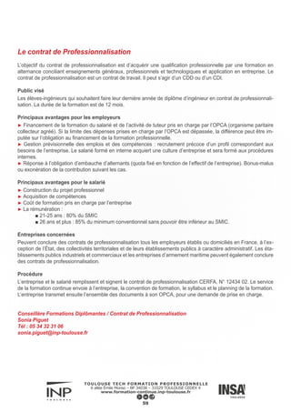 La VAE
La Validation des Acquis de l’Expérience
La VAE - Validation des Acquis de l’Expérience - désigne le droit individuel de faire valider les acquis de son expé-
rience en vue de l’obtention de tout ou partie d’un diplôme ou titre. Les modalités de mise en œuvre de la VAE sont
issues de la loi de modernisation sociale et sont définies pour l’enseignement supérieur par le décret n° 2002-590
du 24 avril 2002. Une seule demande de VAE pour un même diplôme, au sein d’un même établissement peut être
déposée au cours d’une année civile. Par contre, trois demandes peuvent être déposées au cours de la même an-
née civile pour trois diplômes différents.
Vous pouvez vous adresser au CRIVA (Centre Régional Inter-écoles de Validation des Acquis) pour une demande
de VAE d’un diplôme d’ingénieur d’une de ses écoles partenaires. Si vous souhaitez postuler pour un autre diplôme
de l’INPT (Masters, Mastères Spécialisés et Diplômes National d’Oenologue) par la voie de la VAE, vous pouvez
vous adresser directement à la cellule VAE du service de la formation continue.
Possibilités de financement :
La VAE entrant dans le champ des actions de formation continue, elle peut être à ce titre prise en charge par les
entreprises dans le cadre de leur plan de formation ou par des organismes financeurs.
Pour les Phases 1 (phase de recevabilité) et 2 (phase de validation) de la VAE, vous pouvez faire une demande de
financement auprès de votre entreprise.
Pour la Phase 2, vous pouvez également faire une demande de Congé VAE auprès de votre OPACIF – il s’agira
d’identifier cet organisme auprès de votre service de formation ou de ressources humaines.
Pôle Emploi finance uniquement la Phase 2 de la VAE (phase de validation) pour les personnes ayant un statut
de demandeur d’emploi. Ce financement est obtenu suite à la confirmation du projet professionnel auprès de votre
conseiller Pôle Emploi.
En cas de validation partielle, pour la Phase 3 de la VAE (phase de réalisation des prescriptions de formation com-
plémentaire), vous pouvez faire une demande de financement auprès de votre entreprise ou une demande de CIF
– Congé Individuel de Formation – auprès de votre OPACIF. Les demandeurs d’emploi peuvent bénéficier d’une
prise en charge du coût de la formation en Phase 3 par le Conseil Régional de Midi-Pyrénées. Cette prise en charge
est soumise à des conditions.
Contact VAE
Conseillère VAE CRIVA / INPT
Poonam JHOWRY
Tél : 05.34.32.31.04
poonam.jhowry@inp-toulouse.fr
60
 