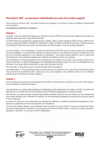 Il existe trois possibilités à l’issue d’un jury de VAE :
► Validation nulle : vous n’avez rien validé
► Validation partielle : vous obtenez une partie de votre diplôme. Pour obtenir la totalité du diplôme il vous faudra
suivre les prescriptions de formations complémentaires afin de valider les compétences non acquises. Cela peut
être des modules d’enseignements, un stage, un mémoire…
► Validation totale : vous obtenez la totalité de votre diplôme. Il est à noter qu’ il n’y a pas de différence entre un
diplôme issu de la VAE et un diplôme issu de la formation initiale ou continue.
Attention : pour le diplôme d’ingénieur un niveau intermédiaire en anglais est demandé ; ce niveau doit être par un
organisme reconnu pour l’obtention du diplôme.
PHASE 3
Dans le cadre d’une validation partielle et si vous décidez de poursuivre la procédure, vous entrez en phase 3.
Vous pourrez suivre les formations complémentaires au sein de l’établissement ou dans un autre organisme qui soit
susceptible de vous proposer un parcours de formation similaire aux prescriptions formulées par le jury de VAE. Il
est conseillé de suivre la formation dans l’établissement où vous avez commencé votre VAE.
A l’issue de votre parcours de formation, l’établissement organise, selon les cas, une deuxième tenue de jury afin
de vérifier que vous avez validé l’intégralité du parcours de formation initialement prescrit.
63
 