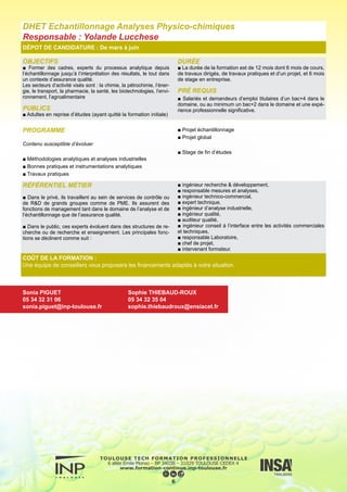 OBJECTIFS
■ Apporter des connaissances approfondies dans le domaine de
la gestion des risques et des pollutions engendrés par les activités
industrielles.
Cela consiste à apporter :
■ des solutions techniques, par la conception et la conduite de pro-
cédés plus propres et plus sûrs,
■ des solutions organisationnelles par la mise en place de systèmes
de management Qualité Sécurité Environnement.
La thématique relative à la maîtrise des risques professionnels (San-
té Sécurité au Travail) est également un point fort de la formation.
PUBLICS
■ Adultes en reprise d’études (ayant quitté la formation initiale).
DURÉE
■ La durée de la formation est de 12 mois dont six mois de cours
et six mois de projet de fin d’études et de stage.
■ Le premier semestre comprend des cours, des travaux dirigés
opérationnels, des conférences et des travaux personnels spé-
cifiques ; des cours/TD de développement personnel, d’anglais
et de connaissance de l’entreprise sont également dispensés,
■ Le deuxième semestre comprend le projet d’études et le stage
en entreprise d’une durée de 6 mois.
PRÉ REQUIS
■ Salariés et demandeurs d’emploi titulaires d’un bac+4 dans le
domaine des procédés, ou au minimum un bac+2 dans le domaine
et une expérience professionnelle significative en génie des pro-
cédés.
DÉPOT DE CANDIDATURE : De mars à juin
PROGRAMME
■ Procédés propres et sûrs
■ Risques Professionnels
■ Systèmes de Management
■ Humanités
■ Projet d’étude
■ Stage de fin d’études
7
RÉFÉRENTIEL MÉTIER
■ Ingénieur d’études en Risques Industriels ou en Environnement
■ Responsable ou ingénieur Sécurité des Procédés ou HSE ou Q
■ Ingénieur en Prévention des Risques Professionnels
■ Métiers du conseil dans les disciplines QSE : consultant ou
auditeur
COÛT DE LA FORMATION :
Une équipe de conseillers vous proposera les financements adaptés à votre situation.
DHET Qualité – Sécurité – Environnement
Responsable : Nadine Gabas
Sonia PIGUET
05 34 32 31 06
sonia.piguet@inp-toulouse.fr
Sophie THIEBAUD-ROUX
05 34 32 35 04
sophie.thiebaudroux@ensiacet.fr
 