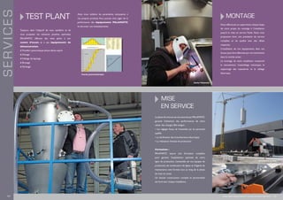 TEST PLANT
Toujours dans l’objectif de vous satisfaire et de
vous proposer les solutions poudres optimales,
PALAMATIC effectue des tests grâce à son
centre d’essais et à ses équipements de
démonstration.
n Transfert pneumatique phase dense aspiré
n Dosage
n Vidange de big bags
n Broyage
n Tamisage
Ainsi, nous validons les paramètres nécessaires à
vos propres produits.Vous pouvez ainsi juger de la
performance des équipements PALAMATIC
et sécuriser vos investissements.
SERVICES
Courbe granulométrique
Montage
Nous effectuons ou supervisons chaque étape
de votre projet, du montage à l’installation
jusqu’à la mise en service finale. Nous vous
proposons donc une prestation de service
complète et de qualité avec des délais
respectés.
L’installation de nos équipements dans vos
locaux peut être effectuée par nos techniciens
dans le monde entier.
Le montage de votre installation comprend
la manutention, l’assemblage mécanique, le
supportage des tuyauteries et le câblage
électrique.
La phase de mise en service assurée par Palamatic
garantit l’obtention des performances de votre
cahier des charges. Elle intègre :
• Les réglages finaux de l’ensemble par du personnel
qualifié
• La vérification des branchements électriques
• La réalisation d’essais de production
Formation :
PALAMATIC assure une formation complète
pour garantir l’exploitation optimale de votre
ligne de production. L’ensemble de vos équipes de
production, de conducteurs de lignes et d’agents de
maintenance sont formés tout au long de la phase
de mise en route.
Un dossier constructeur complet et personnalisé
est livré avec chaque installation.
Mise
en service
Atelier Palamatic
Installation d’usine
18 I www.palamaticprocess.fr/bureau-etudes-ingenierie I 19
 