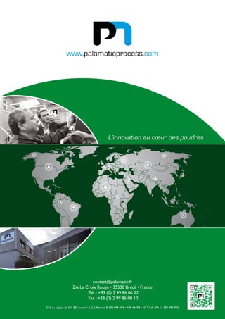 contact@palamatic.fr
ZA La Croix Rouge • 35530 Brécé • France
Tél. : +33 (0) 2 99 86 06 22
Fax : +33 (0) 2 99 86 08 10
SAS au capital de 331 822 euros • R.C.S. Rennes B 384 894 093 • APE 4669B • N° T.V.A. : FR 14 384 894 093
www.palamaticprocess.com
L’innovation au cœur des poudres
 