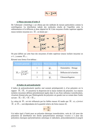 13/73
c) Masse moyenne d’ordre Z
De l’allemand « Zentrifuge » car obtenu par des méthode de mesure particulières comme la
centrifugation. La distribution radiale des molécules résulte de l’équilibre entre la
sédimentation et la diffusion et donc dépend de M. Cette moyenne d'ordre supérieur appelée
masse molaire moyenne en z ZM est donée par :
On peut définir sur cette base des moyennes d’ordre supérieur (masse molaire moyenne en
z+1...) comme 1+ZM .
Résumé sous forme d’un tableau :
Formule générale valeur de αααα Masse moyenne Méthode de détermination
1 nM Osmométrie – Dosage
2 wM Diffusion de la lumière
∑
∑
= −1α
α
α
ii
ii
MN
MN
M
3 zM Ultracenrifugation
d) Indice de polymolécularité
L’indice de polymolécularité (parfois mal nommé polydispersité) Ip d’un polymère est le
rapport wM / nM . Il caractérise la dispersion de la masse molaire du polymère. Les masses
molaires moyennes définies précédemment égales dans le cas d'une substance isomoléculaire,
s'écartent d'autant plus que l'hétérogénéité du polymère est grande tout en restant dans l'ordre
suivant : nM < wM < zM < 1+zM
La valeur de nM est très influencée par les faibles masses Mi tandis que wM et, a fortiori
zM et 1+zM sont dépendantes de la quantité relative de fortes masses Mi.
n
w
M
M
Ip =
Cet indice égal à l'unité pour un polymère théorique isomoléculaire, varie de 1,01 pour des
polymères de distribution très étroite (polymérisation anionique vivante) à 2 pour des
polymères classiques (polymérisations cationique et radicalaire, polycondensation) et jusqu'à
 