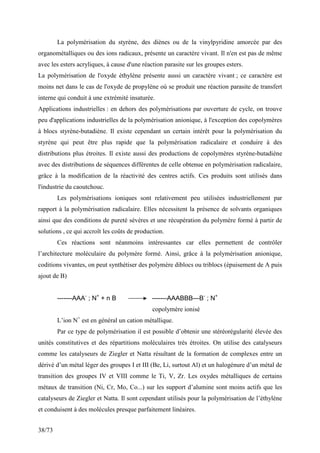38/73
La polymérisation du styrène, des diènes ou de la vinylpyridine amorcée par des
organométalliques ou des ions radicaux, présente un caractère vivant. Il n'en est pas de même
avec les esters acryliques, à cause d'une réaction parasite sur les groupes esters.
La polymérisation de l'oxyde éthylène présente aussi un caractère vivant ; ce caractère est
moins net dans le cas de l'oxyde de propylène où se produit une réaction parasite de transfert
interne qui conduit à une extrémité insaturée.
Applications industrielles : en dehors des polymérisations par ouverture de cycle, on trouve
peu d'applications industrielles de la polymérisation anionique, à l'exception des copolymères
à blocs styrène-butadiène. Il existe cependant un certain intérêt pour la polymérisation du
styrène qui peut être plus rapide que la polymérisation radicalaire et conduire à des
distributions plus étroites. Il existe aussi des productions de copolymères styrène-butadiène
avec des distributions de séquences différentes de celle obtenue en polymérisation radicalaire,
grâce à la modification de la réactivité des centres actifs. Ces produits sont utilisés dans
l'industrie du caoutchouc.
Les polymérisations ioniques sont relativement peu utilisées industriellement par
rapport à la polymérisation radicalaire. Elles nécessitent la présence de solvants organiques
ainsi que des conditions de pureté sévères et une récupération du polymère formé à partir de
solutions , ce qui accroît les coûts de production.
Ces réactions sont néanmoins intéressantes car elles permettent de contrôler
l’architecture moléculaire du polymère formé. Ainsi, grâce à la polymérisation anionique,
coditions vivantes, on peut synthétiser des polymère diblocs ou triblocs (épuisement de A puis
ajout de B)
-------AAA-
; N+
+ n B -------AAABBB---B-
; N+
copolymère ionisé
L’ion N+
est en général un cation métallique.
Par ce type de polymérisation il est possible d’obtenir une stéréorégularité élevée des
unités constitutives et des répartitions moléculaires très étroites. On utilise des catalyseurs
comme les catalyseurs de Ziegler et Natta résultant de la formation de complexes entre un
dérivé d’un métal léger des groupes I et III (Be, Li, surtout Al) et un halogénure d’un métal de
transition des groupes IV et VIII comme le Ti, V, Zr. Les oxydes métalliques de certains
métaux de transition (Ni, Cr, Mo, Co...) sur les support d’alumine sont moins actifs que les
catalyseurs de Ziegler et Natta. Il sont cependant utilisés pour la polymérisation de l’éthylène
et conduisent à des molécules presque parfaitement linéaires.
 