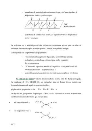 10/73
- les radicaux R sont situés alternativement de part et d’autre du plan : le
polymère est linéaire syndiotactique.
- les radicaux R sont fixés au hasard, de façon aléatoire : le polymère est
linéaire atactique
La perfection de la stéréorégularité des polymères synthétiques n'existe pas ; on observe
seulement une tendance plus ou moins grande à un type de régularité stérique.
Conséquences sur les propriétés des polymères :
- l’encombrement des groupes R gouverne la mobilité des chaînes
moléculaires, son inflence est importante sur les propriétés
thermomécaniques.
- Les molécules régulières peuvent se ranger côte à côte pour former des
structures cristallines : augmentation de Tf
- les molécules atactiques donnent des matériaux amorphes et peu denses
b) Isomérie cis-trans : Certaines polymérisations, comme celle des diènes conjugués,
[le butadiène-1,4 –CH2=CH-CH=CH2- en particulier] peuvent donner lieu au maintien de
doubles liaisons dans le squelette macromoléculaire.
polybutadiène polymérisé en 1-4
La rigidité des groupements éthyléniques –CH=CH- fixe l'orientation relative de leurs deux
substituants macromoléculaires qui peuvent être :
• soit en positions cis :
• soit en position trans :
PVC
Syndiotactique
 