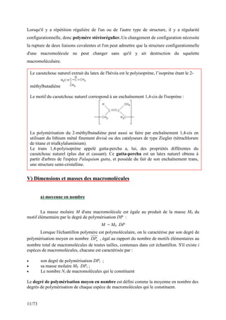 11/73
Lorsqu'il y a répétition régulière de l'un ou de l'autre type de structure, il y a régularité
configurationnelle, donc polymère stéréorégulier. Un changement de configuration nécessite
la rupture de deux liaisons covalentes et l'on peut admettre que la structure configurationnelle
d'une macromolécule ne peut changer sans qu'il y ait destruction du squelette
macromoléculaire.
V) Dimensions et masses des macromolécules
a) moyenne en nombre
La masse molaire M d'une macromolécule est égale au produit de la masse M0 du
motif élémentaire par le degré de polymérisation DP :
M = M0 DP
Lorsque l'échantillon polymère est polymoléculaire, on le caractérise par son degré de
polymérisation moyen en nombre n
DP , égal au rapport du nombre de motifs élémentaires au
nombre total de macromolécules de toutes tailles, contenues dans cet échantillon. S'il existe i
espèces de macromolécules, chacune est caractérisée par :
• son degré de polymérisation DPi ;
• sa masse molaire M0 DPi ;
• Le nombre Ni de macromolécules qui le constituent
Le degré de polymérisation moyen en nombre est défini comme la moyenne en nombre des
degrés de polymérisation de chaque espèce de macromolécules qui le constituent.
Le caoutchouc naturel extrait du latex de l'hévéa est le polyisoprène, l’isoprène étant le 2-
méthylbutadiène
Le motif du caoutchouc naturel correspond à un enchaînement 1,4-cis de l'isoprène :
La polymérisation du 2-méthylbutadiène peut aussi se faire par enchaînement 1,4-cis en
utilisant du lithium métal finement divisé ou des catalyseurs de type Ziegler (tétrachlorure
de titane et trialkylaluminium).
Le trans 1,4-polyisoprène appelé gutta-percha a, lui, des propriétés différentes du
caoutchouc naturel (plus dur et cassant). Ce gutta-percha est un latex naturel obtenu à
partir d'arbres de l'espèce Palaquium gutta, et possède du fait de son enchaînement trans,
une structure semi-cristalline.
 