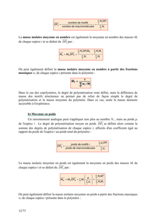 12/73
La masse molaire moyenne en nombre est également la moyenne en nombre des masses Mi
de chaque espèce i et se déduit du n
DP par :
On peut également définir la masse molaire moyenne en nombre à partir des fractions
massiques wi de chaque espèce i présente dans le polymère :
Dans le cas des copolymères, le degré de polymérisation reste défini, mais la différence de
masse des motifs structuraux ne permet pas de relier de façon simple le degré de
polymérisation et la masse moyenne du polymère. Dans ce cas, seule la masse demeure
accessible à l'expérience.
b) Moyenne en poids
Un raisonnement analogue peut s'appliquer non plus au nombre Ni , mais au poids pi
de l'espèce i . Le degré de polymérisation moyen en poids w
DP se définit alors comme la
somme des degrés de polymérisation de chaque espèce i, affectés d'un coefficient égal au
rapport du poids de l'espèce i au poids total du polymère :
La masse molaire moyenne en poids est également la moyenne en poids des masses Mi de
chaque espèce i et se déduit du w
DP par :
On peut également définir la masse molaire moyenne en poids à partir des fractions massiques
wi de chaque espèce i présente dans le polymère :
∑
∑
=
=
i
i
i
i
i
n
N
DP
N
ules
macromoléc
de
nombre
motifs
de
nombre
DP
∑
∑
=
∑
∑
=
=
i
i
i
i
i
i
i
i
i
i
n
n
N
M
N
N
M
DP
N
DP
M
M
0
0
∑
∑
=
=
i
i
i
i
i
w
p
DP
p
ules
macromoléc
de
poids
i
motifs
de
poids
DP
∑
∑
=
∑










∑
=
=
i
i
i
i
i
i
i
i
i
i
i
w
w
M
N
M
N
p
p
M
DP
M
M
2
0
 