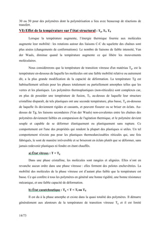 14/73
30 ou 50 pour des polymères dont la polymérisation a lieu avec beaucoup de réactions de
transfert.
VI) Effet de la température sur l’état structural : Tg, Tf, Td
Lorsque la température augmente, l’énergie thermique fournie aux molécules
augmente leur mobilité : les rotations autour des liaisons C-C du squelette des chaînes sont
plus aisées (changements de conformations). Le nombre de liaisons de faible intensité, Van
der Waals, diminue quand la température augmente ce qui libère les mouvements
moléculaires.
Nous considèrerons que la température de transition vitreuse d'un matériau Tg, est la
température en-dessous de laquelle les molécules ont une faible mobilité relative ou autrement
dit, a la plus grande modification de la capacité de déformation. La température Tg est
habituellement utilisée pour les phases totalement ou partiellement amorphes telles que les
verres et les plastiques. Les polymères thermoplastiques (non-réticulés) sont complexes car,
en plus de posséder une température de fusion, Tf, au-dessus de laquelle leur structure
cristalline disparaît, de tels plastiques ont une seconde température, plus basse, Tg en-dessous
de laquelle ils deviennent rigides et cassants, et peuvent fissurer ou se briser en éclats. Au-
dessus de Tg, les liaisons secondaires (Van der Waals) non-covalentes entre les chaînes des
polymères deviennent faibles en comparaison de l'agitation thermique, et le polymère devient
souple et capable de se déformer élastiquement ou plastiquement sans rupture. Ce
comportement est l'une des propriétés qui rendent la plupart des plastiques si utiles. Un tel
comportement n'existe pas pour les plastiques thermodurcissables réticulés qui, une fois
fabriqués, le sont de manière irréversible et se briseront en éclats plutôt que se déformer, sans
jamais redevenir plastiques ni fondre en étant chauffés.
a) État vitreux : T < Tg
Dans une phase cristalline, les molécules sont rangées et alignées. Elles n’ont en
revanche aucun ordre dans une phase vitreuse : elles forment des pelotes enchevêtrées. La
mobilité des molécules de la phase vitreuse est d’autant plus faible que la température est
basse. Ce qui confère à tous les polymères en général une bonne rigidité, une bonne résistance
mécanique, et une faible capacité de déformation.
b) État caoutchoutique : Tg < T < Tf ou Td
Il est du à la phase amorphe et existe dans la quasi totalité des polymères. Il démarre
généralement aux alentours de la température de transition vitreuse Tg et il est limité
 