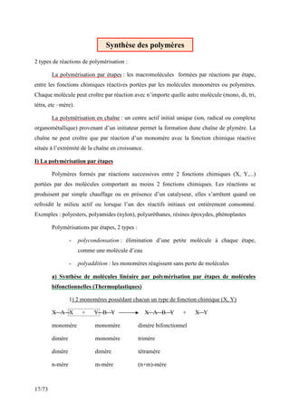 17/73
2 types de réactions de polymérisation :
La polymérisation par étapes : les macromolécules formées par réactions par étape,
entre les fonctions chimiques réactives portées par les molécules monomères ou polymères.
Chaque molécule peut croître par réaction avec n’importe quelle autre molécule (mono, di, tri,
tétra, etc –mère).
La polymérisation en chaîne : un centre actif initial unique (ion, radical ou complexe
organométallique) provenant d’un initiateur permet la formation dune chaîne de plymère. La
chaîne ne peut croître que par réaction d’un monomère avec la fonction chimique réactive
située à l’extrémité de la chaîne en croissance.
I) La polymérisation par étapes
Polymères formés par réactions successives entre 2 fonctions chimiques (X, Y,...)
portées par des molécules comportant au moins 2 fonctions chimiques. Les réactions se
produisent par simple chauffage ou en présence d’un catalyseur, elles s’arrêtent quand on
refroidit le milieu actif ou lorsque l’un des réactifs initiaux est entièrement consommé.
Exemples : polyesters, polyamides (nylon), polyuréthanes, résines époxydes, phénoplastes
Polymérisations par étapes, 2 types :
- polycondensation : élimination d’une petite molécule à chaque étape,
comme une molécule d’eau
- polyaddition : les monomères réagissent sans perte de molécules
a) Synthèse de molécules linéaire par polymérisation par étapes de molécules
bifonctionnelles (Thermoplastiques)
1) 2 monomères possédant chacun un type de fonction chimique (X, Y)
X A X + Y B Y X A B Y + X Y
monomère monomère dimère bifonctionnel
dimère monomère trimère
dimère dimère tétramère
n-mère m-mère (n+m)-mère
Synthèse des polymères
 