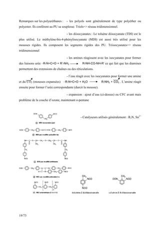 19/73
Remarques sur les polyuréthanes : - les polyols sont généralement de type polyéther ou
polyester. Ils confèrent au PU sa souplesse. Triols=> réseau tridimensionnel.
- les diisocyanates : Le toluène diisocyanate (TDI) est le
plus utilisé. Le méthylène-bis-4-phénylisocyanate (MDI) est aussi très utilisé pour les
mousses rigides. Ils composent les segments rigides des PU. Triisocyanates=> réseau
tridimensionnel
- les amines réagissent avec les isocyanates pour former
des liaisons urée –R-N=C=O + R’-NH2 R-NH-CO-NH-R’ ce qui fait que les diamines
permettent des extensions de chaînes ou des réticulations.
- l’eau réagit avec les isocyanates pour former une amine
et du CO2 (mousses expansées) –R-N=C=O + H2O R-NH2 + CO2 . L’amine réagit
ensuite pour former l’urée correspondante (durcit la mousse).
- expansion : ajout d’eau (ci-dessus) ou CFC avant mais
problème de la couche d’ozone, maintenant n-pentane
- Catalyseurs utilisés généralement : R3N, Sn2+
 