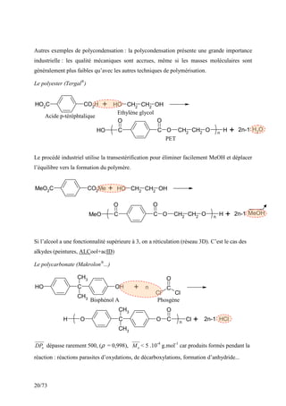 20/73
Autres exemples de polycondensation : la polycondensation présente une grande importance
industrielle : les qualité mécaniques sont accrues, même si les masses moléculaires sont
généralement plus faibles qu’avec les autres techniques de polymérisation.
Le polyester (Tergal®
)
HO2C CO2H O
H CH2
CH2
OH
C C
O
H
O O
O CH2
CH2
O H
n
O
H2
+
+ 2n-1
Le procédé industriel utilise la transestérification pour éliminer facilement MeOH et déplacer
l’équilibre vers la formation du polymère.
MeO2C CO2Me O
H CH2
CH2
OH
C C
O O
O CH2
CH2
O H
n
MeO MeOH
+
+ 2n-1
Si l’alcool a une fonctionnalité supérieure à 3, on a réticulation (réseau 3D). C’est le cas des
alkydes (peintures, ALCool+acID)
Le polycarbonate (Makrolon®
...)
C
CH3
CH3
O
H OH C
O
Cl Cl
C
CH3
CH3
O O
H C
O
Cl
n
+ n
+ 2n-1 HCl
n
DP dépasse rarement 500, (ρ = 0,998), n
M < 5 .10-4
g.mol-1
car produits formés pendant la
réaction : réactions parasites d’oxydations, de décarboxylations, formation d’anhydride...
Bisphénol A Phosgène
Acide p-téréphtalique
Ethylène glycol
PET
 