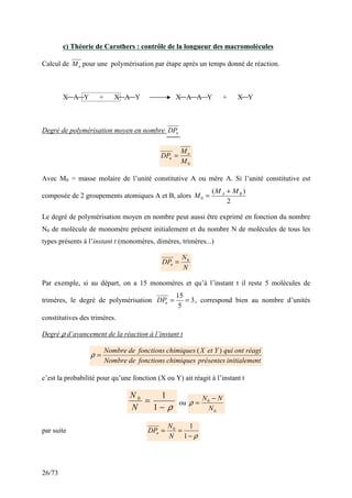 26/73
c) Théorie de Carothers : contrôle de la longueur des macromolécules
Calcul de n
M pour une polymérisation par étape après un temps donné de réaction.
X A Y + X A Y X A A Y + X Y
Degré de polymérisation moyen en nombre n
DP
0
M
M
DP n
n =
Avec M0 = masse molaire de l’unité constitutive A ou mère A. Si l’unité constitutive est
composée de 2 groupements atomiques A et B, alors
2
)
(
0
B
A M
M
M
+
=
Le degré de polymérisation moyen en nombre peut aussi être exprimé en fonction du nombre
N0 de molécule de monomère présent initialement et du nombre N de molécules de tous les
types présents à l’instant t (monomères, dimères, trimères...)
N
N
DPn
0
=
Par exemple, si au départ, on a 15 monomères et qu’à l’instant t il reste 5 molécules de
trimères, le degré de polymérisation 3
5
15
=
=
n
DP , correspond bien au nombre d’unités
constitutives des trimères.
Degré ρ d’avancement de la réaction à l’instant t
nt
initialeme
présentes
chimiques
fonctions
de
Nombre
réagi
ont
qui
Y
et
X
chimiques
fonctions
de
Nombre )
(
=
ρ
c’est la probabilité pour qu’une fonction (X ou Y) ait réagit à l’instant t
ρ
−
=
1
1
0
N
N
ou
0
0
N
N
N −
=
ρ
par suite
ρ
−
=
=
1
1
0
N
N
DPn
 