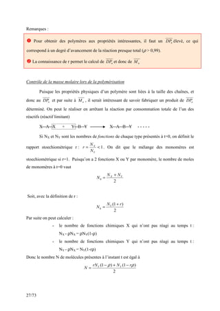 27/73
Remarques :
Contrôle de la masse molaire lors de la polymérisation
Puisque les propriétés physiques d’un polymère sont liées à la taille des chaînes, et
donc au n
DP et par suite à n
M , il serait intéressant de savoir fabriquer un produit de n
DP
déterminé. On peut le réaliser en arrêtant la réaction par consommation totale de l’un des
réactifs (réactif limitant)
X A X + Y B Y X A B Y - - - - -
Si NX et NY sont les nombres de fonctions de chaque type présentés à t=0, on définit le
rapport stoechiométrique r : 1
<
=
Y
X
N
N
r . On dit que le mélange des monomères est
stoechiométrique si r=1. Puisqu’on a 2 fonctions X ou Y par monomère, le nombre de moles
de monomères à t=0 vaut
2
0
Y
X N
N
N
+
=
Soit, avec la définition de r :
2
)
1
(
0
r
N
N Y +
=
Par suite on peut calculer :
- le nombre de fonctions chimiques X qui n’ont pas réagi au temps t :
NX - ρNX = ρNY(1-ρ)
- le nombre de fonctions chimiques Y qui n’ont pas réagi au temps t :
NY - ρNX = NY(1-rρ)
Donc le nombre N de molécules présentes à l’instant t est égal à
2
)
1
(
)
1
( ρ
ρ r
N
rN
N Y
Y −
+
−
=
 Pour obtenir des polymères aux propriétés intéressantes, il faut un n
DP élevé, ce qui
correspond à un degré d’avancement de la réaction presque total (ρ  0,99).
 La connaissance de r permet le calcul de n
DP et donc de n
M
 