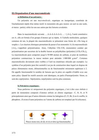 3/73
II) Organisation d’une macromolécule
a) Définition d’un polymère :
Un polymère est une macromolécule, organique ou inorganique, constituée de
l'enchaînement répété d'un même motif, le monomère (du grec monos: un seul ou une seule,
et meros : partie), reliés les uns aux autres par des liaisons covalentes.
Dans la macromolécule suivante .....A-A-A-A-A-A-A..... = [-A-]n l’unité constitutive
est A ; elle est formée d’un groupe d’atomes qui se répète. A l’échelle moléculaire, quelques
centaines de nm, la plupart des macromolécules se présentent sous forme de « fils long et
souples ». Les réaction chimiques permettant de passer d’un monomère A à la macromolécule
[-A-]n s’appellent polymérisation. Ainsi, l’éthylène CH2=CH2 (monomère) conduit par
polymérisation par ouverture de la double liaison au polyéthylène (polymère) [-CH2-CH2-]n.
La macromolécule peut comporter jusqu’à 50 000 atomes de carbone, et pour de nombreux
polymères commerciaux la masse molaire peut atteindre 1 000 000 g.mol-1
. Certaines
macromolécules deviennent ainsi visibles à l’oeil nu (matériaux réticulés par exemple). La
synthèse d’un polymère peut être assimilé à un jeu de construction dans lequel on dispose de
pièces élémentaires mono, difonctionnelles ou de fonctionnalité strictement supérieure à 2.
On appelle fonctionnalité le nombre de liaisons que la pièce est capable d’établir avec une
autre pièce. Quand les motifs associés sont identiques, on parle d’homopolymère. Sinon, ce
sont des copolymères : bipolymères, terpolymères sont les plus communs.
b) Polymères organiques :
Nous parlerons ici uniquement des polymère organiques, c’est à dire ceux réalisés à
partir de monomères composés d’atomes utilisés en chimie organique : C, H, O, et N
principalement ainsi que d’autres éléments comme les halogènes (F, Cl, Br, I) ou le souffre, le
phosphore...Il existe d’autre polymères ou l’atome de carbone est remplacé par Si (silicones).
Pièces mono (m), di (d), tri (t) et tétra (q) fonctionnelles
(m) (d) (t) (q)
 