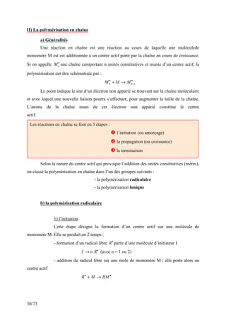 30/73
II) La polymérisation en chaîne
a) Généralités
Une réaction en chaîne est une réaction au cours de laquelle une moléculede
monomère M est est additionnée à un centre actif porté par la chaîne en cours de croissance.
Si on appelle •
n
M une chaîne comportant n unités constitutives et munie d’un centre actif, la
polymérisation eut être schématisée par :
•
+
•
→
+ 1
n
n M
M
M
Le point indique le site d’un électron non apparié se trouvant sur la chaîne moléculaire
et avec lequel une nouvelle liaison pourra s’effectuer, pour augmenter la taille de la chaîne.
L’atome de la chaîne muni de cet électron non apparié constitue le centre
actif.
Selon la nature du centre actif qui provoque l’addition des unités constitutives (mères),
on classe la polymérisation en chaîne dans l’un des groupes suivants :
- la polymérisation radicalaire
- la polymérisation ionique
b) la polymérisation radicalaire
1) l’initiation
Cette étape désigne la formation d’un centre actif sur une molécule de
monomère M. Elle se produit en 2 temps :
- formation d’un radical libre •
R partir d’une molécule d’initiateur I
•
→ R
n
I (avec n = 1 ou 2)
- addition du radical libre sur une mole de monomère M ; elle porte alors un
centre actif
•
•
→
+ RM
M
R
Les réactions en chaîne se font en 3 étapes :
 l’initiation (ou amorçage)
 la propagation (ou croissance)
 la terminaison
 