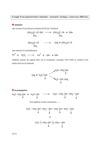 33/73
Exemple d’une polymérisation radicalaire : monomère vinylique, 2 amorceurs différents
 initiation
-par scission d’une liaison covalente (O-O) de l’initiateur
(CH3)2C O OH
CH3
(CH3
)2
C O
CH3
OH
(CH3)2C O
CH3
CH3
(CH3
)2
C O
+
+
-par réaction d’oxydoréduction
Fe
2+
H2
O2 Fe
3+
OH- OH
+ + +
Addition ensuite du radical libre sur le monomère vinylique CH2=CHX et création d’un
centre actif sur la molécule.
CH3
C
H2
CH
X
C
H3 CH2 CH
X
C
H3
CH CH2
X
+
 la propagation
C
H3 CH2 CH
X
C
H2
CH
X
CH2
CH
X
CH
CH2
X
C
H3
+
Puis addition d’autre monomères........
CH2 CH
X
CH
CH2
X
CH2 CH
X
CH
CH2
X
C
H3
ou
CH2
CH
X
CH
CH2
X
C
H3 n
 