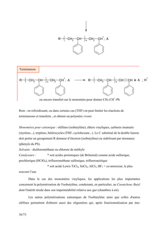 36/73
CH2
CH
R CH2 CH
+
n
A
;
CH2 CH
R CH2 CH
+
n
A CH2 CH
R CH CH
n
A H
+
; ;
+
ou encore transfert sur le monomère pour donner CH3-CH+
-Ph
Rem : en refroidissant, ou dans certains cas (THF) on peut limiter les réactions de
terminaisons et transferts , et obtenir un polymère vivant.
Monomères pour cationique : oléfines (isobutylène), éthers vinyliques, carbures insaturés
(styrènes...), terpènes, hétérocycles (THF, cyclohexane...). Le C substitué de la double liaison
doit porter un groupement R donneur d’électron (isobutylène) ou stabilisant par résonance
(phényle du PS).
Solvants : dichlorométhane ou chlorure de méthyle
Catalyseurs : * soit acides protoniques (de Brönsted) comme acide sulfurique,
perchlorique (HClO4), trifluorométhane sulfonique, trifluoroacétique
* soit acide Lewis TiCl4, SnCl4, AlCl3, BF3 + co-amorceur, le plus
souvent l’eau
Dans le cas des monomères vinyliques, les applications les plus importantes
concernent la polymérisation de l'isobutylène, conduisant, en particulier, au Caoutchouc Butyl
dont l'intérêt réside dans son imperméabilité relative aux gaz (chambres à air).
Les autres polymérisations cationiques de l'isobutylène ainsi que celles d'autres
oléfines permettent d'obtenir aussi des oligomères qui, après fonctionnalisation par ène-
Terminaison
 