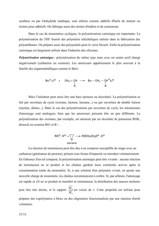 37/73
synthèse ou par l'anhydride maléique, sont utilisés comme additifs d'huile de moteur ou
résines pour adhésifs. On fabrique aussi des résines d'indène et de coumarone.
Dans le cas de monomères cycliques, la polymérisation cationique est importante. La
polymérisation du THF fournit des polymères téléchéliques utilisés dans la fabrication des
polyuréthanes. On prépare aussi des polyacétals pour le verre Sécurit. Enfin la polymérisation
cationique est largement utilisée dans l'industrie des silicones.
Polymérisation anionique : polymérisation du même type mais avec un centre actif chargé
négativement (carbanion ou oxanion). Les amorceurs appartiennent le plus souvent à la
famille des organométalliques comme le BuLi
Mais l’initiateur peut aussi être une base (potasse ou alcoolate). La polymérisation se
fait par ouverture de cycle (oxirane, lactone, lactame...) ou par ouverture de double liaison
(styrène, diènes...). Dans le cas des polymérisations par ouverture de cycle, les mécanismes
d'amorçage sont analogues, bien que les amorceurs puissent être un peu différents. La
polymérisation des oxiranes, par exemple, est amorcée par un alcoolate de potassium ROK,
dissocié en oxanion RO- et K+ .
La réaction de terminaison peut être due à un composé susceptible de réagir avec un
carbanion (générateur de protons), présent sous forme d'impureté ou introduit volontairement.
En l'absence d'un tel composé, la polymérisation anionique peut être vivante : aucune réaction
de terminaison ne se produit et les chaînes gardent leurs extrémités actives après la
consommation totale du monomère. Si, à une solution d'un polymère vivant, on ajoute une
nouvelle charge de monomère, les chaînes recommencent à croître. Si, par ailleurs, l'amorçage
est rapide et s'il ne se produit ni transfert ni terminaison, la distribution des masses molaires
peut être très étroite, et le rapport
n
w
M
M
est voisin de 1. Cette propriété est utilisée pour
préparer des copolymères à blocs ou des oligomères fonctionnalisés par une réaction d'arrêt
volontaire.
 