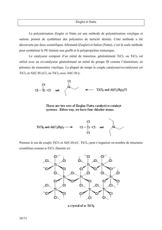 39/73
Ziegler et Natta
La polymérisation Ziegler et Natta est une méthode de polymérisation vinylique et
surtout, permet de synthétiser des polymères de tacticité désirée. Cette méthode a été
découverte par deux scientifiques Allemand (Ziegler) et Italien (Natta), c’est la seule méthode
pour synthétiser le PE linéaire non greffé et le polypropylène isotactique.
Le catalyseur composé d’un métal de transition, généralement TiCl3 ou TiCl4 est
utilisé avec un co-catalyseur généralement un métal du groupe III comme l’aluminium, en
présence du monomère vinylique. La plupart du temps le couple catalyseur/co-catalyseur est
TiCl3 et Al(C2H5)2Cl, ou TiCl4 avec Al(C2H5)3.
Prenons le cas du couple TiCl3 et Al(C2H5)2C. TiCL3 peut s’organiser en nombre de structures
cristallines comme α-TiCl3 illustrée ici:
 