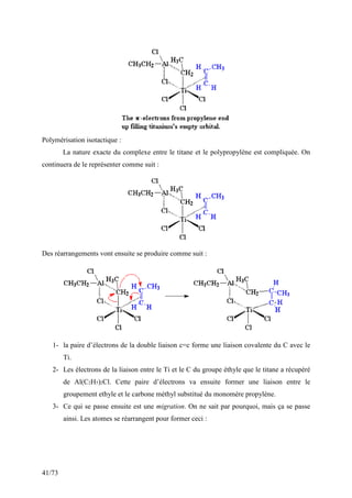 41/73
Polymérisation isotactique :
La nature exacte du complexe entre le titane et le polypropylène est compliquée. On
continuera de le représenter comme suit :
Des réarrangements vont ensuite se produire comme suit :
1- la paire d’électrons de la double liaison c=c forme une liaison covalente du C avec le
Ti.
2- Les électrons de la liaison entre le Ti et le C du groupe éthyle que le titane a récupéré
de Al(C2H5)2Cl. Cette paire d’électrons va ensuite former une liaison entre le
groupement ethyle et le carbone méthyl substitué du monomère propylène.
3- Ce qui se passe ensuite est une migration. On ne sait par pourquoi, mais ça se passe
ainsi. Les atomes se réarrangent pour former ceci :
 