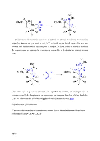 42/73
L’aluminium est maintenant complexé avec l’un des atomes de carbone du monomère
propylène. Comme on peut aussi le voir, le Ti revient à un état initial, c’est a dire avec une
orbitale libre nécessitant des électrons pour la remplir. Du coup, quand un nouvelle molécule
de polypropylène se présente, le processus se renouvelle, et le résultat se présente comme
suit :
C’est ainsi que le polymère s’accroît. En regardant le schéma, on s’aperçoit que le
groupement méthyle du polymère en propagation est toujours du même côté de la chaîne.
C’est par ce mécanisme que le polypropylène isotactique est synthétisé. here!
Polymérisation syndiotactique:
D’autres systèmes catalyseur/co-catalyseur peuvent donner des polymères syndiotactiques
comme le système VCl4/Al(C2H5)2Cl.
 