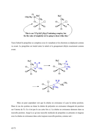 43/73
Tout d’abord le propylène se complexe avec le vanadium et les électrons se déplacent comme
vu avant. Le propylène est inséré entre le métal et le groupement éthyle exactement comme
avant.
Mais on peut cependant voir que la chaîne en croissance n’a pas la même position.
Dans le cas du système au titane la chaîne de polymère en croissance changeait de position
sur l’atome de Ti. Ce n’est pas le cas cette fois ci. La chaîne en croissance demeure dans sa
nouvelle position. Jusqu’à ce qu’une nouvelle molécule de propylène se présente et réagisse
avec la chaîne en croissance dans cette toujours nouvelle position, comme suit :
 