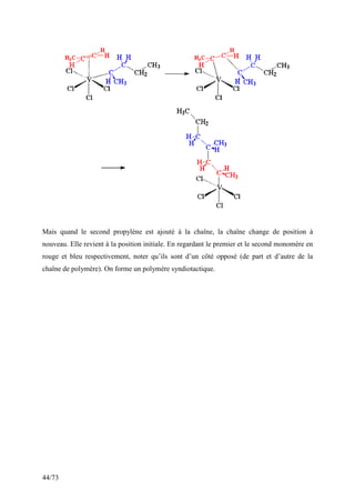 44/73
Mais quand le second propylène est ajouté à la chaîne, la chaîne change de position à
nouveau. Elle revient à la position initiale. En regardant le premier et le second monomère en
rouge et bleu respectivement, noter qu’ils sont d’un côté opposé (de part et d’autre de la
chaîne de polymère). On forme un polymère syndiotactique.
 