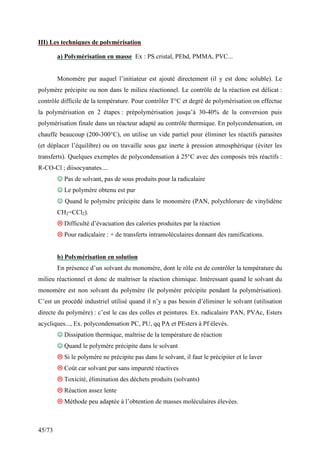 45/73
III) Les techniques de polymérisation
a) Polymérisation en masse Ex : PS cristal, PEbd, PMMA, PVC...
Monomère pur auquel l’initiateur est ajouté directement (il y est donc soluble). Le
polymère précipite ou non dans le milieu réactionnel. Le contrôle de la réaction est délicat :
contrôle difficile de la température. Pour contrôler T°C et degré de polymérisation on effectue
la polymérisation en 2 étapes : prépolymérisation jusqu’à 30-40% de la conversion puis
polymérisation finale dans un réacteur adapté au contrôle thermique. En polycondensation, on
chauffe beaucoup (200-300°C), on utilise un vide partiel pour éliminer les réactifs parasites
(et déplacer l’équilibre) ou on travaille sous gaz inerte à pression atmosphérique (éviter les
transferts). Quelques exemples de polycondensation à 25°C avec des composés très réactifs :
R-CO-Cl ; diisocyanates....
☺
☺
☺
☺ Pas de solvant, pas de sous produits pour la radicalaire
☺
☺
☺
☺ Le polymère obtenu est pur
☺
☺
☺
☺ Quand le polymère précipite dans le monomère (PAN, polychlorure de vinylidène
CH2=CCl2).



 Difficulté d’évacuation des calories produites par la réaction



 Pour radicalaire : + de transferts intramoléculaires donnant des ramifications.
b) Polymérisation en solution
En présence d’un solvant du monomère, dont le rôle est de contrôler la température du
milieu réactionnel et donc de maîtriser la réaction chimique. Intéressant quand le solvant du
monomère est non solvant du polymère (le polymère précipite pendant la polymérisation).
C’est un procédé industriel utilisé quand il n’y a pas besoin d’éliminer le solvant (utilisation
directe du polymère) : c’est le cas des colles et peintures. Ex. radicalaire PAN, PVAc, Esters
acycliques..., Ex. polycondensation PC, PU, qq PA et PEsters à Pf élevés.
☺
☺
☺
☺ Dissipation thermique, maîtrise de la température de réaction
☺
☺
☺
☺ Quand le polymère précipite dans le solvant



 Si le polymère ne précipite pas dans le solvant, il faut le précipiter et le laver



 Coût car solvant pur sans impureté réactives



 Toxicité, élimination des déchets produits (solvants)



 Réaction assez lente



 Méthode peu adaptée à l’obtention de masses moléculaires élevées.
 
