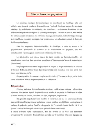 49/73
Les matières plastiques thermoplastiques se ramollissent au chauffage : elle sont
utilisées sous forme de poudre ou de granulés que l’on fond. On ajoute souvent des agents de
moulage, des stabilisants, des colorants, des plastifiants...La répartition homogène de ces
additifs se fait par des mélangeurs (à cylindre par exemple). La mise en oeuvre pour obtenir
les formes désirées est réalisée par extrusion, moulage par injection, thermoformage, moulage
avec soufflage, ou encore moulage avec compression. Le calandrage permet de faire des
feuilles ou des plaques.
Pour les polymères thermodurcissables, le chauffage, la mise en forme et la
polymérisation provoquant la synthèse et le durcissement du polymère, ont lieu
simultanément ; le moulage en compression est très souvent utilisé.
Les élastomères sont mis en oeuvre de façon similaire au thermodurcissables : on
chauffe et on comprime dans un moule un mélange d’élastomère et d’agent de vulcanisation
(réticulation)
On peut produire des fibres de polymères en forçant le polymère fondu ou en solution
à traverser de filières (petits trous). Les fibres formées sont torsadées pour faire un fil puis
tissés pour faire une étoffe.
On peut produire des mousses en générant des bulles (CO2) au sein du polymère fondu
ou de la résine en train de polymériser lors de sa fabrication.
I ) L’extrusion :
C’est un technique de transformation continue, rapide et peu coûteuse ; elle est très
répandue. Elle permet à partir de granulés ou de poudre de polymère, la fabrication de tubes
et autres profilés, de feuilles, de rubans, de tiges, de plaques, de gaines etc...
Des granulés de polymère sont chauffés et comprimés par une vis sans fin qui tourne
dans un fût chauffé et qui pousse le plastique vers un outillage appelé filière. La visse tasse et
mélange le polymère qui se fluidifie à l’approche de l’extrémité chaude du fût. Là, il est
poussé à travers la filière puis refroidi pour garder la forme transformée.
Il existe différents types d’extrudeuses, dont les double vis ou bivis qui permettent
d’augmenter les contraintes de cisaillement exercées sur le matériau. Elles sont équipées de
Mise en forme des polymères
 