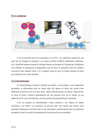 53/73
IV) Le calandrage
C’est un procédé réservé au caoutchouc et au PVC. Les opérations successives ont
pour but de mélanger le polymère à un certain nombre d’additifs (stabilisants, lubrifiants,
etc.), de gélifier progressivement le mélange obtenu en dissipant de l’énergie par cisaillement
sans atteindre la température de dégradation, puis de forcer le polymère entre les cylindres
successifs d’une calandre (entre 3 et 5 cylindres selon les cas). La feuille obtenue est étirée
puis refroidie avant d’être enroulée.
V) Le thermoformage
Le thermoformage consiste à chauffer une feuille, ou une plaque, à une température
permettant sa déformation dans un moule dont elle épouse la forme par action d’une
différence de pression entre ses deux faces. Après refroidissement, on obtient l’objet désiré.
La mise en forme s’effectue généralement par une pression d’air sur la feuille, ou une
dépression d’air sous cette dernière, souvent assistée mécaniquement par un poinçon.
C’est un procédé de transformation « basse pression », qui impose de faibles
contraintes à la feuille. Les matériaux ne peuvent donc être formés que lorsque leurs
propriétés mécaniques ont chuté, dans la zone du plateau caoutchoutique pour les polymères
amorphes et dans la zone de la température de fusion pour les semi-cristallins.
 